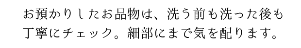 お預かりしたお品は、洗う前も洗った後も丁寧にチェック。細部にまで気を配ります。