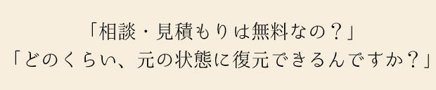 「相談、見積もりは無料なの？」「そのくらい、元の状態に復元できるんですか？」お客様から寄せられる質問に、一問一答式でお答えします。