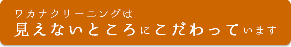ワカナクリーニングは見えないところにこだわっています。